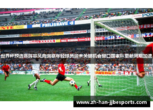 世界杯预选赛阵容风向洞察年轻球员迎来关键机会窗口国家队更新周期加速