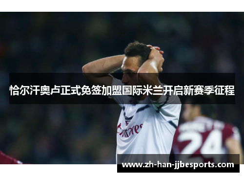 恰尔汗奥卢正式免签加盟国际米兰开启新赛季征程