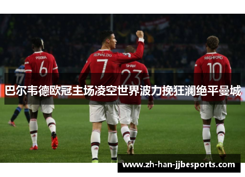 巴尔韦德欧冠主场凌空世界波力挽狂澜绝平曼城 巴尔韦德欧冠主场凌空世界波力挽狂澜绝平曼城