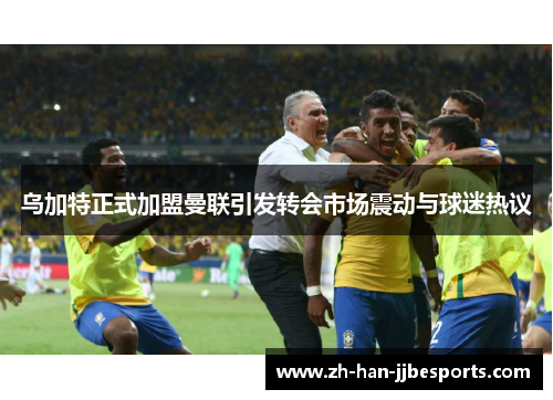乌加特正式加盟曼联引发转会市场震动与球迷热议